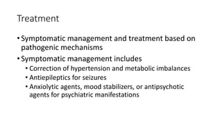 Treatment
• Symptomatic management and treatment based on
pathogenic mechanisms
• Symptomatic management includes
• Correction of hypertension and metabolic imbalances
• Antiepileptics for seizures
• Anxiolytic agents, mood stabilizers, or antipsychotic
agents for psychiatric manifestations
 