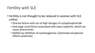 Fertility with SLE
• Fertility is not thought to be reduced in women with SLE
unless:
• Ovarian failure with use of high dosages of cyclophosphamide
• End-stage renal failure associated with lupus nephritis, which can
cause amenorrhea
• NSAIDs by inhibition of cyclooxygenase, (luteinized unruptured
follicle syndrome)
 