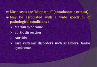  Most cases are “idiopathic” (annuloaortic ectasia)
 May be associated with a wide spectrum of
pathological conditions :
 Marfan syndrome
 aortic dissection
 Aortitis
 rare systemic disorders such as Ehlers-Danlos
syndrome.
 
