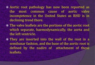  Aortic root pathology has now been reported as
the most common cause of aortic valve
incompetence in the United States as RHD is in
declining trend there.
 The valve leaflets are the portions of the aortic root
which separate, haemodynamically, the aorta and
the left ventricle.
 They are inserted into the wall of the root in a
semilunar fashion, and the base of the aortic root is
defined by the nadirs of attachment of these
leaflets.
 