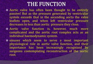  Aortic valve has often been thought to be entirely
passive! But as the pressure generated by ventricular
systole exceeds that in the ascending aorta the valve
leaflets open, and when left ventricular pressure
decreases to less than aortic pressure they close.
 Aortic valve function is, however, much more
complicated and the aortic root complex acts as an
individual haemodynamic system.
 sinuses which seem to serve a most important
physiological role in aortic valve function, and their
importance has been increasingly recognized by
surgeons contemplating reconstruction of the aortic
root.
 