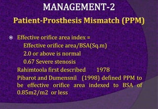  Effective orifice area index =
Effective orifice area/BSA(Sq.m)
2.0 or above is normal
0.67 Severe stenosis
Rahimtoola first described 1978
Pibarot and Dumensnil (1998) defined PPM to
be effective orifice area indexed to BSA of
0.85m2/m2 or less
 