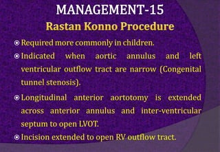  Required more commonly in children.
 Indicated when aortic annulus and left
ventricular outflow tract are narrow (Congenital
tunnel stenosis).
 Longitudinal anterior aortotomy is extended
across anterior annulus and inter-ventricular
septum to open LVOT.
 Incision extended to open RV outflow tract.
 