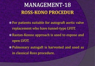  For patients suitable for autograft aortic valve
replacement who have tunnel-type LVOT.
 Rastan-Konno approach is used to expose and
open LVOT.
 Pulmonary autogaft is harvested and used as
in classical Ross procedure.
 