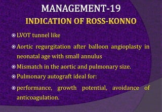  LVOT tunnel like
 Aortic regurgitation after balloon angioplasty in
neonatal age with small annulus
 Mismatch in the aortic and pulmonary size.
 Pulmonary autograft ideal for:
 performance, growth potential, avoidance of
anticoagulation.
 
