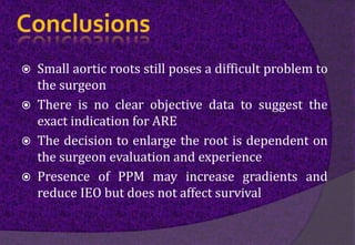  Small aortic roots still poses a difficult problem to
the surgeon
 There is no clear objective data to suggest the
exact indication for ARE
 The decision to enlarge the root is dependent on
the surgeon evaluation and experience
 Presence of PPM may increase gradients and
reduce IEO but does not affect survival
 