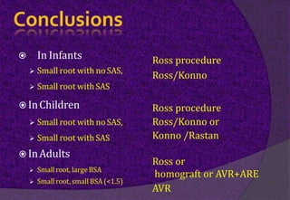  In Infants
 Small root with noSAS,
 Small root withSAS
 InChildren
 Small root with noSAS,
 Small root withSAS
 InAdults
 Smallroot, largeBSA
 Smallroot, smallBSA (<1.5)
Ross procedure
Ross/Konno
Ross procedure
Ross/Konno or
Konno /Rastan
Ross or
homograft or AVR+ARE
AVR
 