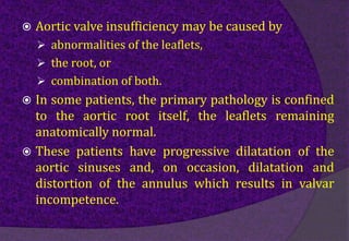  Aortic valve insufficiency may be caused by
 abnormalities of the leaflets,
 the root, or
 combination of both.
 In some patients, the primary pathology is confined
to the aortic root itself, the leaflets remaining
anatomically normal.
 These patients have progressive dilatation of the
aortic sinuses and, on occasion, dilatation and
distortion of the annulus which results in valvar
incompetence.
 