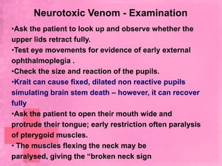 Neurotoxic Venom - Examination
•Ask the patient to look up and observe whether the
upper lids retract fully.
•Test eye movements for evidence of early external
ophthalmoplegia .
•Check the size and reaction of the pupils.
•Krait can cause fixed, dilated non reactive pupils
simulating brain stem death – however, it can recover
fully
•Ask the patient to open their mouth wide and
protrude their tongue; early restriction often paralysis
of pterygoid muscles.
• The muscles flexing the neck may be
paralysed, giving the “broken neck sign
 