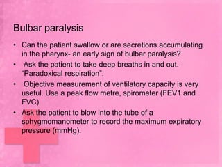 Bulbar paralysis
• Can the patient swallow or are secretions accumulating
  in the pharynx- an early sign of bulbar paralysis?
• Ask the patient to take deep breaths in and out.
  ―Paradoxical respiration‖.
• Objective measurement of ventilatory capacity is very
  useful. Use a peak flow metre, spirometer (FEV1 and
  FVC)
• Ask the patient to blow into the tube of a
  sphygmomanometer to record the maximum expiratory
  pressure (mmHg).
 