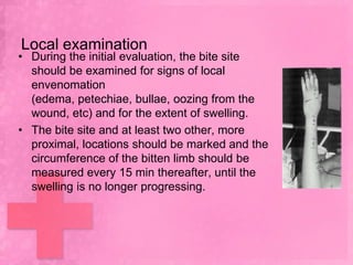 Local examination
• During the initial evaluation, the bite site
  should be examined for signs of local
  envenomation
  (edema, petechiae, bullae, oozing from the
  wound, etc) and for the extent of swelling.
• The bite site and at least two other, more
  proximal, locations should be marked and the
  circumference of the bitten limb should be
  measured every 15 min thereafter, until the
  swelling is no longer progressing.
 