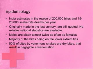 Epidemiology
• India estimates in the region of 200,000 bites and 15-
  20,000 snake bite deaths per year
• Originally made in the last century, are still quoted. No
  reliable national statistics are available.
• Males are bitten almost twice as often as females
• Majority of the bites being on the lower extremities.
• 50% of bites by venomous snakes are dry bites. that
  result in negligible envenomation.
 