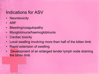 Indications for ASV
•   Neurotoxicity
•   ARF
•   Bleeding/coagulopathy
•   Myoglobinuria/haemoglobinuria
•   Cardiac toxicity
•   Local swelling involving more than half of the bitten limb
•   Rapid extension of swelling
•    Development of an enlarged tender lymph node draining
    the bitten limb
 