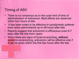Timing of ASV
• There is no consensus as to the outer limit of time of
  administration of antivenom. Best effects are observed
  within four hours of bite .
• It has been noted to be effective in symptomatic patients
  even when administered up to 48 hours after bite.
• Reports suggest that antivenom is efficacious even 6-7
  days after the bite from vipers
• When there are signs of local envenoming, without
  systemic envenoming, antivenom will be effective only if
  it can be given within the first few hours after the bite
 