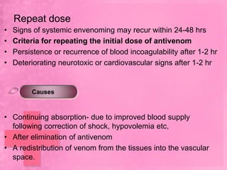 Repeat dose
•   Signs of systemic envenoming may recur within 24-48 hrs
•   Criteria for repeating the initial dose of antivenom
•   Persistence or recurrence of blood incoagulability after 1-2 hr
•   Deteriorating neurotoxic or cardiovascular signs after 1-2 hr


         Causes



• Continuing absorption- due to improved blood supply
  following correction of shock, hypovolemia etc,
• After elimination of antivenom
• A redistribution of venom from the tissues into the vascular
  space.
 