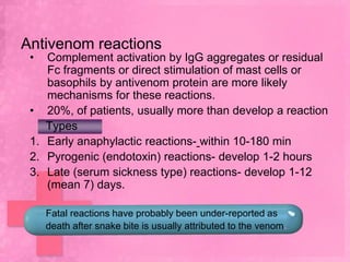 Antivenom reactions
 •  Complement activation by IgG aggregates or residual
    Fc fragments or direct stimulation of mast cells or
    basophils by antivenom protein are more likely
    mechanisms for these reactions.
 • 20%, of patients, usually more than develop a reaction
    Types
 1. Early anaphylactic reactions- within 10-180 min
 2. Pyrogenic (endotoxin) reactions- develop 1-2 hours
 3. Late (serum sickness type) reactions- develop 1-12
    (mean 7) days.

     Fatal reactions have probably been under-reported as
     death after snake bite is usually attributed to the venom.
 