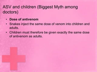ASV and children (Biggest Myth among
doctors)
 • Dose of antivenom
 • Snakes inject the same dose of venom into children and
   adults.
 • Children must therefore be given exactly the same dose
   of antivenom as adults.
 
