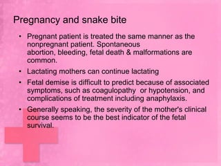 Pregnancy and snake bite
 • Pregnant patient is treated the same manner as the
   nonpregnant patient. Spontaneous
   abortion, bleeding, fetal death & malformations are
   common.
 • Lactating mothers can continue lactating
 • Fetal demise is difficult to predict because of associated
   symptoms, such as coagulopathy or hypotension, and
   complications of treatment including anaphylaxis.
 • Generally speaking, the severity of the mother's clinical
   course seems to be the best indicator of the fetal
   survival.
 