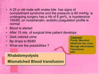 • A 25 yr old male with snake bite has signs of
  compartment syndrome and the pressure is 60 mmHg is
  undergoing surgery has a Hb of 6 gm%, is hypotensive
  100/60, on noradrenalin, acidotic,coagulation profile is
  normal
• Blood is started
• After 15 mts of surgical time patient develops
• Dark colored urine                        Treatment
• Bp drops to 80/60                         Fluids, Mannitol,
                                            Alkalinize the urine,
• What are the possibilities ?              Manage electrolytes
                                               Fasciotomy
                                               RRT
 Rhabdomyolysis
 Mismatched Blood transfusion
 