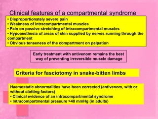 Clinical features of a compartmental syndrome
• Disproportionately severe pain
• Weakness of intracompartmental muscles
• Pain on passive stretching of intracompartmental muscles
• Hypoaesthesia of areas of skin supplied by nerves running through the
compartment
• Obvious tenseness of the compartment on palpation

             Early treatment with antivenom remains the best
              way of preventing irreversible muscle damage


    Criteria for fasciotomy in snake-bitten limbs

 Haemostatic abnormalities have been corrected (antivenom, with or
 without clotting factors)
 • Clinical evidence of an intracompartmental syndrome
 • Intracompartmental pressure >40 mmHg (in adults)
 