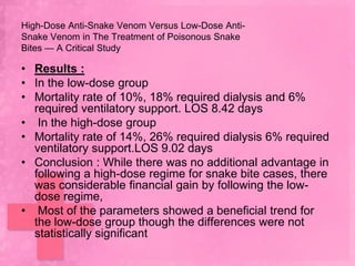 High-Dose Anti-Snake Venom Versus Low-Dose Anti-
Snake Venom in The Treatment of Poisonous Snake
Bites — A Critical Study

• Results :
• In the low-dose group
• Mortality rate of 10%, 18% required dialysis and 6%
  required ventilatory support. LOS 8.42 days
• In the high-dose group
• Mortality rate of 14%, 26% required dialysis 6% required
  ventilatory support.LOS 9.02 days
• Conclusion : While there was no additional advantage in
  following a high-dose regime for snake bite cases, there
  was considerable financial gain by following the low-
  dose regime,
• Most of the parameters showed a beneficial trend for
  the low-dose group though the differences were not
  statistically significant
 