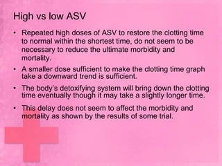High vs low ASV
• Repeated high doses of ASV to restore the clotting time
  to normal within the shortest time, do not seem to be
  necessary to reduce the ultimate morbidity and
  mortality.
• A smaller dose sufficient to make the clotting time graph
  take a downward trend is sufficient.
• The body’s detoxifying system will bring down the clotting
  time eventually though it may take a slightly longer time.
• This delay does not seem to affect the morbidity and
  mortality as shown by the results of some trial.
 