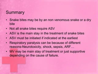 Summary
• Snake bites may be by an non venomous snake or a dry
  bite
• Not all snake bites require ASV
• ASV is the main stay in the treatment of snake bites
• ASV must be initiated if indicated at the earliest
• Respiratory paralysis can be because of different
  reasons-Neurotoxicity, shock, sepsis, ARF…
• MV may be main stay of treatment or just supportive
  depending on the cause of failure.
 