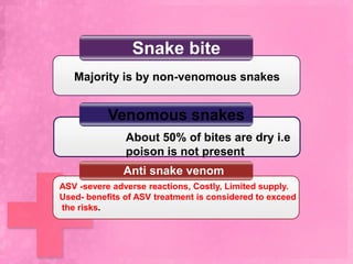 Snake bite
   Majority is by non-venomous snakes


           Venomous snakes
               About 50% of bites are dry i.e
               poison is not present
              Anti snake venom
ASV -severe adverse reactions, Costly, Limited supply.
Used- benefits of ASV treatment is considered to exceed
the risks.
 