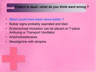 Patient is dead –what do you think went wrong ?


• What could have been done better ?
• Bulbar signs-probably aspirated and died
• Endotracheal intubation can be placed on T-piece
  Ambuing or Transport Ventilator
• Anticholinesterases
• Neostigmine with atropine
 