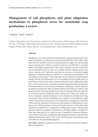 Journal of Soil Science and Plant Nutrition, 2012, 12 (3) 547-561
547
management of soil phosphorus and plant adaptation
mechanisms to phosphorus stress for sustainable crop
production: a review
T. Balemi1*
and K. Negisho2
1
College of Agriculture & Veterinary Science, Department of Plant Sciences & Horticulture, Ambo University,
P.O. Box, 19, Ethiopia. 2
Holeta Agricultural Research Center, National Agricultural Biotechnology Research
Program, P.O.Box 2003, Holeta, Ethiopia. *
Corresponding author: tesfayeb2005@yahoo.co.uk.
abstract
Phosphorus is one of the seventeen essential nutrients required for plant growth. De-
spite its importance, it is limiting crop yield on more than 40% of the world’s arable
land. Moreover, global P reserves are being depleted at a higher rate and according
to some estimates there will be no soil P reserve by the year 2050.This is a potential
threat to sustainable crop production. Most of the P applied in the form of fertilizers
may be adsorbed by the soil, and is not available for plants lacking specific adap-
tations. Available soil P and hence crop yield can, however, be increased through
applying P containing fertilizers to feed the ever increasing world population. The
P contained in crop residues if left in the field can be recycled by incorporating the
residues into the soil whereas part of P in crop residues fed to livestock can be re-
turned back to the soil in the form of manure and as bone meal. Additionally, plants
have evolved a diverse array of strategies to obtain adequate P for their growth under
P limiting conditions (a term called as P-efficiency mechanisms). Plant P-efficiency
mechanisms include both improved uptake efficiency (the ability of a plant to take
up more P under P limiting condition) and improved utilization efficiency (the abil-
ity of a plant to produce higher dry matter yield per unit P taken up). Uptake effi-
ciency mechanisms include modification of root architecture, development of large
root system, longer root hairs and thinner roots, exudation of low molecular weight
organic acids, protons and enzymes such as phosphatases and phytases, association
with mycorrhiza, production of cluster roots and expression of high affinity P trans-
porters all of which contribute to increased P uptake efficiency of the plant. Other
mechanisms include the use of alternative P-independent enzymes and glycolytic
pathways, efficient cytoplasmic P homeostasis and higher ability to remobilize P
from other plant parts all of which are part of enhanced P utilization efficiency.
Traits related to the above morphological, physiological, biochemical and molecular
adaptation mechanisms under P stress can be utilized in improving cultivated crops
for P efficiency through breeding programs.
Keywords: adaptation mechanism, nutrient stress, phosphorus efficiency, soil phos-
phorus management.
 