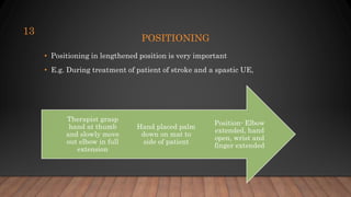 POSITIONING
• Positioning in lengthened position is very important
• E.g. During treatment of patient of stroke and a spastic UE,
13
Position- Elbow
extended, hand
open, wrist and
finger extended
Hand placed palm
down on mat to
side of patient
Therapist grasp
hand at thumb
and slowly move
out elbow in full
extension
 