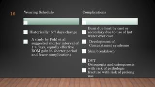 16 Wearing Schedule
Historically- 5-7 days change
A study by Pohl et al
suggested shorter interval of
1-4 days, equally effective
ROM gain in shorter period
and fewer complications
Complications
Burn due heat by cast or
secondary due to use of hot
water over cast
Development of
Compartment syndrome
Skin breakdown
DVT
Osteopenia and osteoporosis
with risk of pathologic
fracture with risk of prolong
use
 