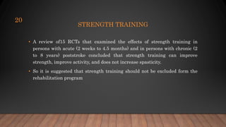 STRENGTH TRAINING
• A review of15 RCTs that examined the effects of strength training in
persons with acute (2 weeks to 4.5 months) and in persons with chronic (2
to 8 years) poststroke concluded that strength training can improve
strength, improve activity, and does not increase spasticity.
• So it is suggested that strength training should not be excluded form the
rehabilitation program
20
 