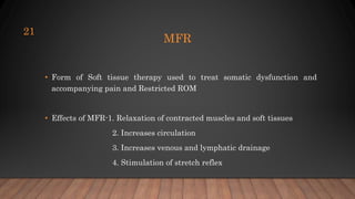 MFR
• Form of Soft tissue therapy used to treat somatic dysfunction and
accompanying pain and Restricted ROM
• Effects of MFR-1. Relaxation of contracted muscles and soft tissues
2. Increases circulation
3. Increases venous and lymphatic drainage
4. Stimulation of stretch reflex
21
 