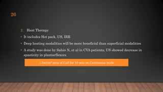 2. Heat Therapy
• It includes Hot pack, US, IRR
• Deep heating modalities will be more beneficial than superficial modalities
• A study was done by Sahin N, et al in CVA patients, US showed decrease in
spasticity in plantarflexors.
26
1.5w/cm2 area of Calf for 10 min on Contineous mode
 