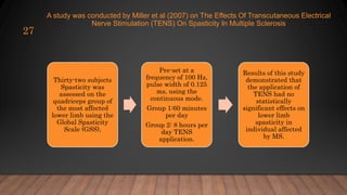 A study was conducted by Miller et al (2007) on The Effects Of Transcutaneous Electrical
Nerve Stimulation (TENS) On Spasticity In Multiple Sclerosis
27
Thirty-two subjects
Spasticity was
assessed on the
quadriceps group of
the most affected
lower limb using the
Global Spasticity
Scale (GSS),
Pre-set at a
frequency of 100 Hz,
pulse width of 0.125
ms, using the
continuous mode.
Group 1:60 minutes
per day
Group 2: 8 hours per
day TENS
application.
Results of this study
demonstrated that
the application of
TENS had no
statistically
significant effects on
lower limb
spasticity in
individual affected
by MS.
 