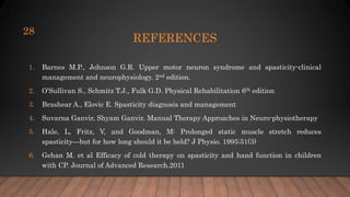 REFERENCES
1. Barnes M.P., Johnson G.R. Upper motor neuron syndrome and spasticity-clinical
management and neurophysiology. 2nd edition.
2. O’Sullivan S., Schmitz T.J., Fulk G.D. Physical Rehabilitation 6th edition
3. Brashear A., Elovic E. Spasticity diagnosis and management
4. Suvarna Ganvir, Shyam Ganvir. Manual Therapy Approaches in Neuro-physiotherapy
5. Hale, L, Fritz, V, and Goodman, M: Prolonged static muscle stretch reduces
spasticity—but for how long should it be held? J Physio. 1995;51(3)
6. Gehan M. et al Efficacy of cold therapy on spasticity and hand function in children
with CP. Journal of Advanced Research.2011
28
 