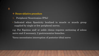  Neuro-ablative procedure
1. Peripheral Neurotomies (PNs)
• Indicated when Spasticity localized to muscle or muscle group
supplied by single or few peripheral nerves.
e.g. For Equinus and/ or ankle clonus requires sectioning of soleus
nerve and if necessary, 2 gastrocnemius branches.
Varus necessitates interruption of posterior tibial nerve
8
 