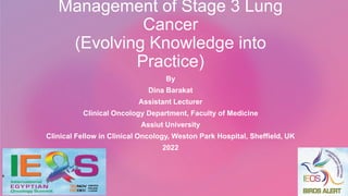 Management of Stage 3 Lung
Cancer
(Evolving Knowledge into
Practice)
By
Dina Barakat
Assistant Lecturer
Clinical Oncology Department, Faculty of Medicine
Assiut University
Clinical Fellow in Clinical Oncology, Weston Park Hospital, Sheffield, UK
2022
 