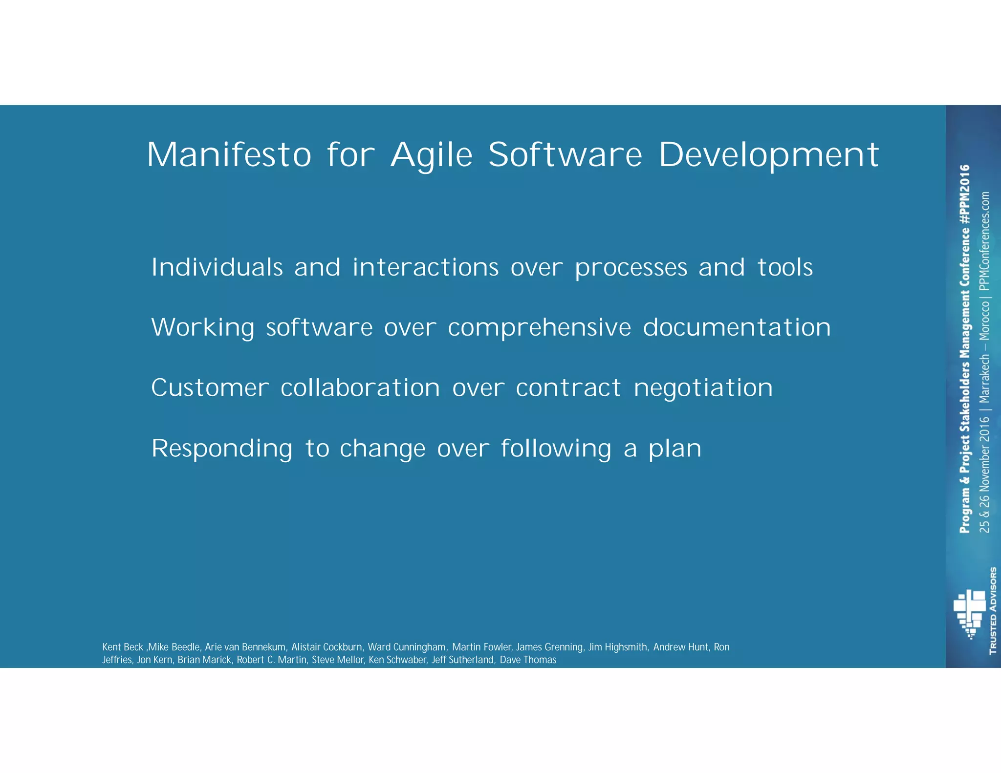 Individuals and interactions over processes and tools
Working software over comprehensive documentation
Customer collaboration over contract negotiation
Responding to change over following a plan
Manifesto for Agile Software Development
Kent Beck ,Mike Beedle, Arie van Bennekum, Alistair Cockburn, Ward Cunningham, Martin Fowler, James Grenning, Jim Highsmith, Andrew Hunt, Ron
Jeffries, Jon Kern, Brian Marick, Robert C. Martin, Steve Mellor, Ken Schwaber, Jeff Sutherland, Dave Thomas
 