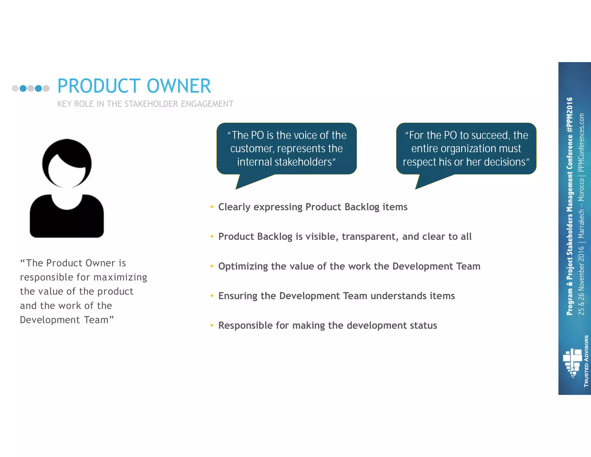 PRODUCT OWNER
KEY ROLE IN THE STAKEHOLDER ENGAGEMENT
“The Product Owner is
responsible for maximizing
the value of the product
and the work of the
Development Team”
• Clearly expressing Product Backlog items
• Product Backlog is visible, transparent, and clear to all
• Optimizing the value of the work the Development Team
• Ensuring the Development Team understands items
• Responsible for making the development status visible
“For the PO to succeed, the
entire organization must
respect his or her decisions”
“The PO is the voice of the
customer, represents the
internal stakeholders”
 