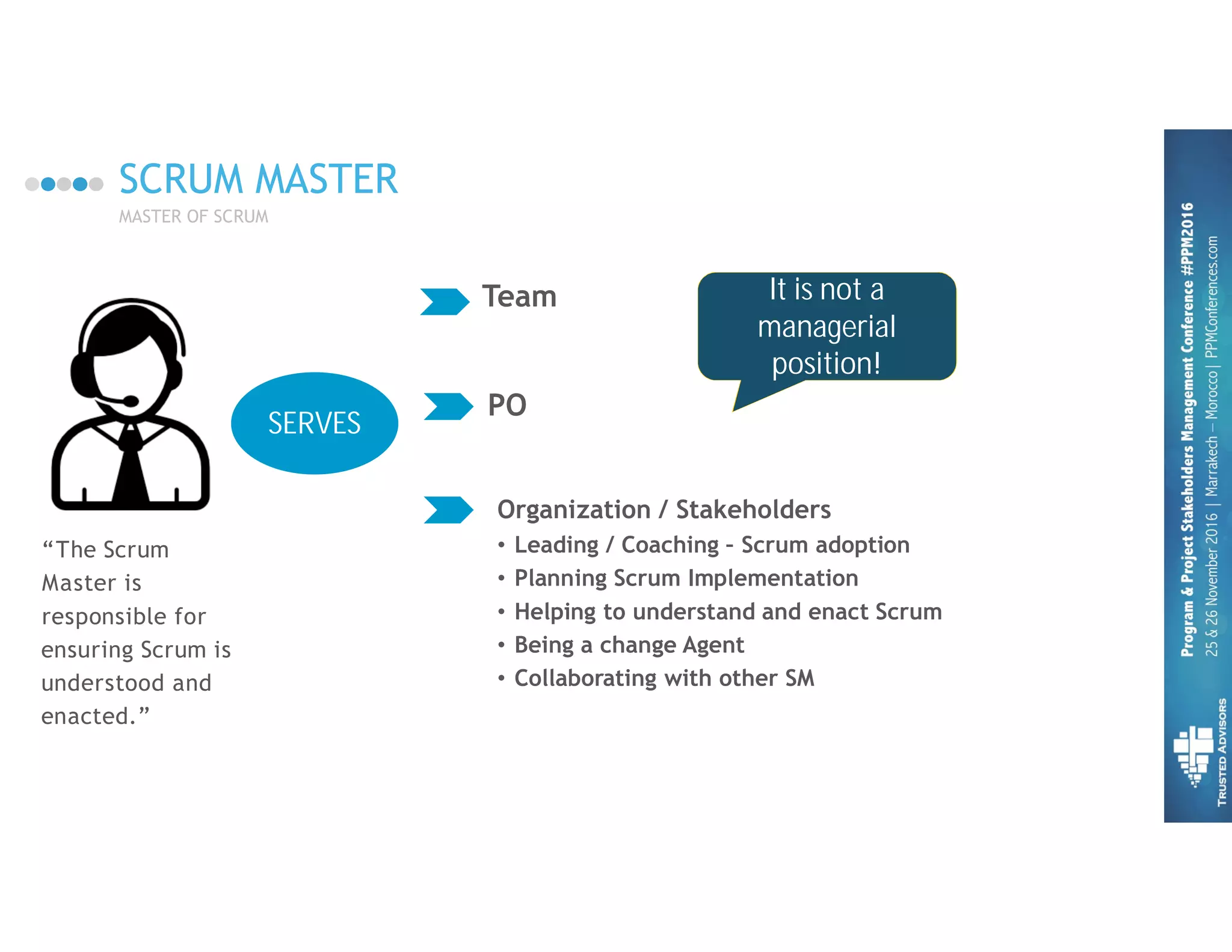 SCRUM MASTER
MASTER OF SCRUM
Team
“The Scrum
Master is
responsible for
ensuring Scrum is
understood and
enacted.”
PO
Organization / Stakeholders
• Leading / Coaching – Scrum adoption
• Planning Scrum Implementation
• Helping to understand and enact Scrum
• Being a change Agent
• Collaborating with other SM
It is not a
managerial
position!
SERVES
 