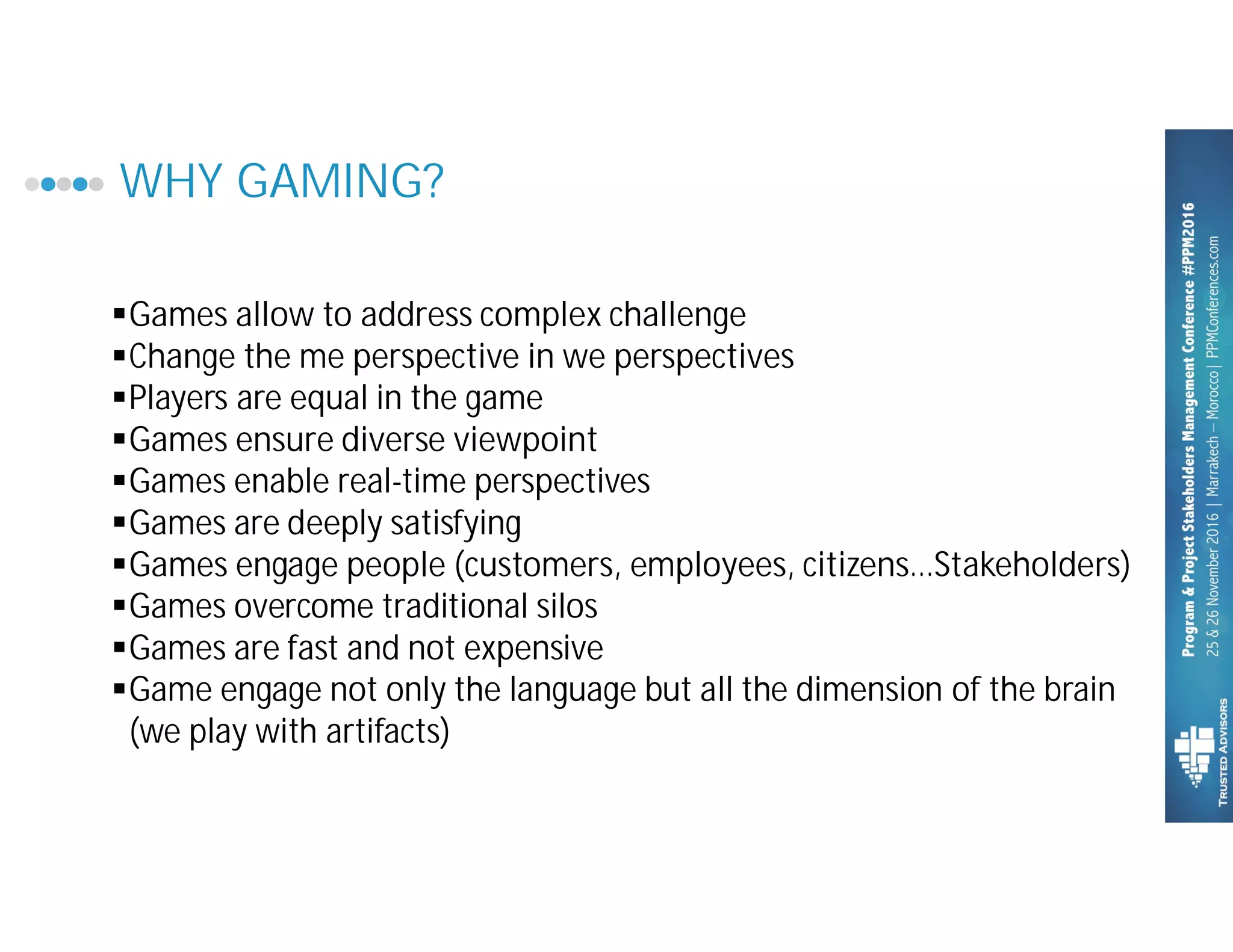 WHY GAMING?
§Games allow to address complex challenge
§Change the me perspective in we perspectives
§Players are equal in the game
§Games ensure diverse viewpoint
§Games enable real-time perspectives
§Games are deeply satisfying
§Games engage people (customers, employees, citizens…Stakeholders)
§Games overcome traditional silos
§Games are fast and not expensive
§Game engage not only the language but all the dimension of the brain
(we play with artifacts)
 
