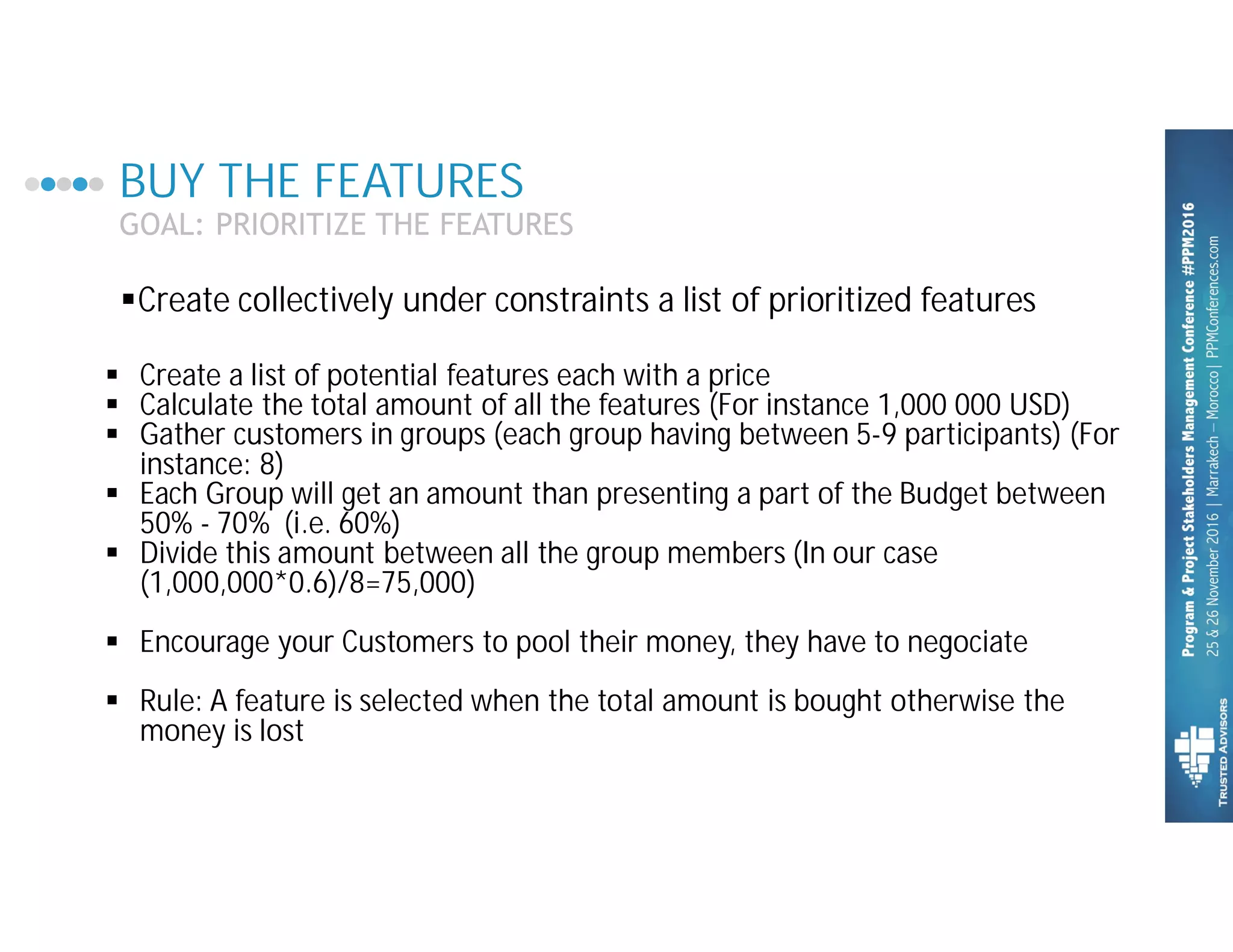 BUY THE FEATURES
GOAL: PRIORITIZE THE FEATURES
§ Create a list of potential features each with a price
§ Calculate the total amount of all the features (For instance 1,000 000 USD)
§ Gather customers in groups (each group having between 5-9 participants) (For
instance: 8)
§ Each Group will get an amount than presenting a part of the Budget between
50% - 70% (i.e. 60%)
§ Divide this amount between all the group members (In our case
(1,000,000*0.6)/8=75,000)
§ Encourage your Customers to pool their money, they have to negociate
§ Rule: A feature is selected when the total amount is bought otherwise the
money is lost
§Create collectively under constraints a list of prioritized features
 