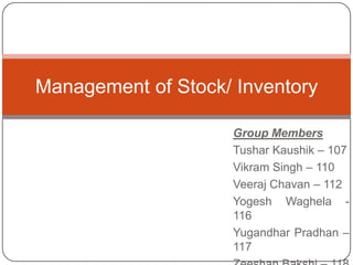 Management of Stock/ Inventory

                    Group Members
                    Tushar Kaushik – 107
                    Vikram Singh – 110
                    Veeraj Chavan – 112
                    Yogesh Waghela -
                    116
                    Yugandhar Pradhan –
                    117
 