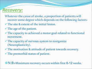 Recovery:
Whatever the cause of stroke, a proportion of patients will
recover some degree which depends on the following factors-
 The site & extent of the initial lesion.
 The age of the patient.
 The capacity to achieved a motor goal related to functional
movement.
 The capacity of nervous system to reorganize
(Neuroplasticity).
 The motivation & attitude of patient towards recovery.
 The premorbid status of patient.
N:B>Maximum recovery occurs within first 8-12 weeks.
 