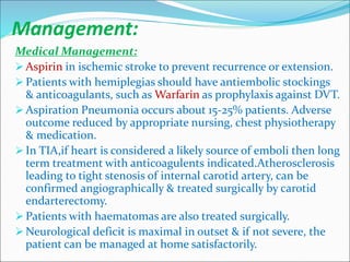Management:
Medical Management:
 Aspirin in ischemic stroke to prevent recurrence or extension.
 Patients with hemiplegias should have antiembolic stockings
& anticoagulants, such as Warfarin as prophylaxis against DVT.
 Aspiration Pneumonia occurs about 15-25% patients. Adverse
outcome reduced by appropriate nursing, chest physiotherapy
& medication.
 In TIA,if heart is considered a likely source of emboli then long
term treatment with anticoagulents indicated.Atherosclerosis
leading to tight stenosis of internal carotid artery, can be
confirmed angiographically & treated surgically by carotid
endarterectomy.
 Patients with haematomas are also treated surgically.
 Neurological deficit is maximal in outset & if not severe, the
patient can be managed at home satisfactorily.
 
