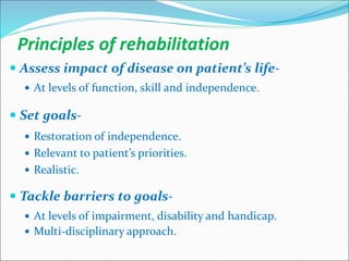 Principles of rehabilitation
 Assess impact of disease on patient’s life-
 At levels of function, skill and independence.
 Set goals-
 Restoration of independence.
 Relevant to patient’s priorities.
 Realistic.
 Tackle barriers to goals-
 At levels of impairment, disability and handicap.
 Multi-disciplinary approach.
 