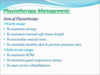 Physiotherapy Management:
Aims of Physiotherapy:
Early stage-
 To maintain airway.
 To maintain normal soft tissue length.
 To normalize muscle tone.
 To maintain healthy skin & prevent pressure sore.
Sub-acute stage-
 To maintain ROM.
 To maintain good respiratory status.
 To start active rehabilitation.
 