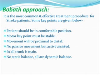 Bobath approach:
It is the most common & effective treatment procedure for
Stroke patients. Some key points are given below-
Patient should be in comfortable position.
Motor key point must be stable.
Movement will be proximal to distal.
No passive movement but active assisted.
In all trunk is main.
No static balance, all are dynamic balance.
 